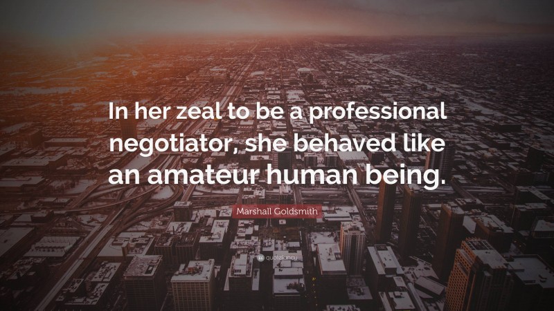 Marshall Goldsmith Quote: “In her zeal to be a professional negotiator, she behaved like an amateur human being.”