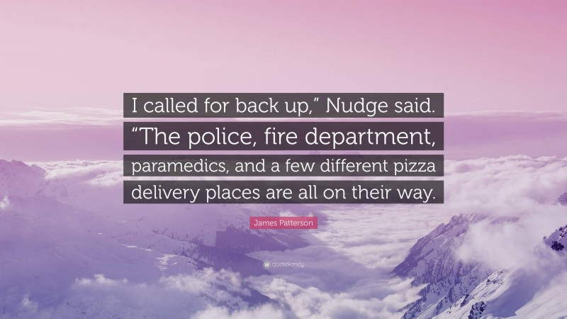 James Patterson Quote: “I called for back up,” Nudge said. “The police, fire department, paramedics, and a few different pizza delivery places are all on their way.”