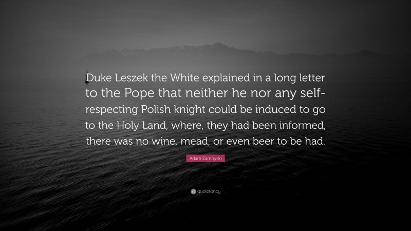 Adam Zamoyski Quote: “Duke Leszek the White explained in a long letter to the Pope that neither he nor any self-respecting Polish knight could be induced to go to the Holy Land, where, they had been informed, there was no wine, mead, or even beer to be had.”