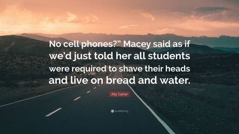 Ally Carter Quote: “No cell phones?” Macey said as if we’d just told her all students were required to shave their heads and live on bread and water.”