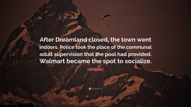 Sam Quinones Quote: “After Dreamland closed, the town went indoors. Police took the place of the communal adult supervision that the pool had provided. Walmart became the spot to socialize.”