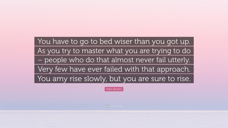 Peter Bevelin Quote: “You have to go to bed wiser than you got up. As you try to master what you are trying to do – people who do that almost never fail utterly. Very few have ever failed with that approach. You amy rise slowly, but you are sure to rise.”