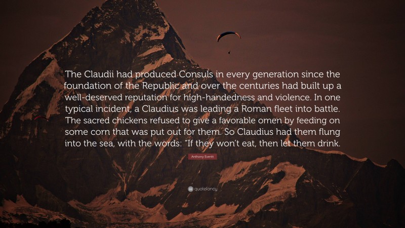 Anthony Everitt Quote: “The Claudii had produced Consuls in every generation since the foundation of the Republic and over the centuries had built up a well-deserved reputation for high-handedness and violence. In one typical incident, a Claudius was leading a Roman fleet into battle. The sacred chickens refused to give a favorable omen by feeding on some corn that was put out for them. So Claudius had them flung into the sea, with the words: “If they won’t eat, then let them drink.”