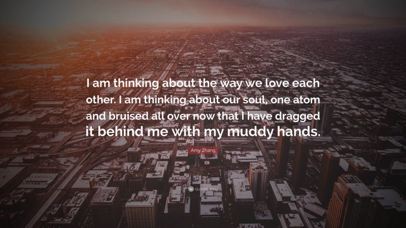 Amy Zhang Quote: “I am thinking about the way we love each other. I am thinking about our soul, one atom and bruised all over now that I have dragged it behind me with my muddy hands.”