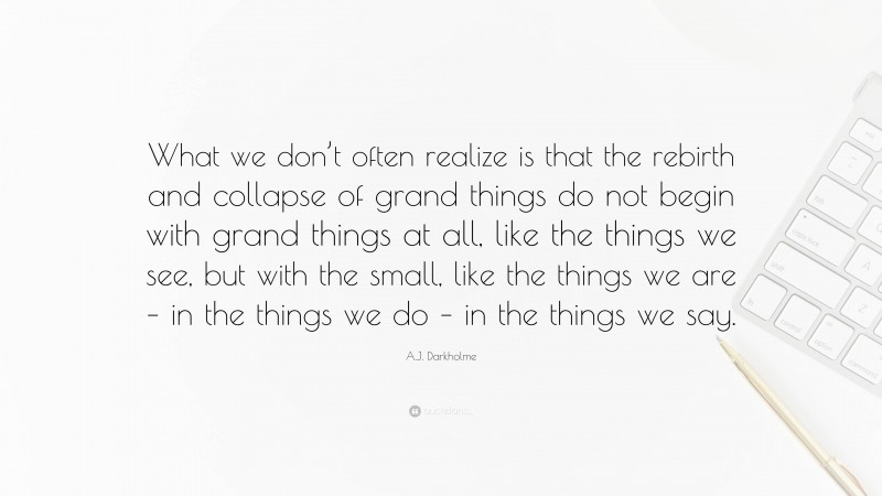 A.J. Darkholme Quote: “What we don’t often realize is that the rebirth and collapse of grand things do not begin with grand things at all, like the things we see, but with the small, like the things we are – in the things we do – in the things we say.”