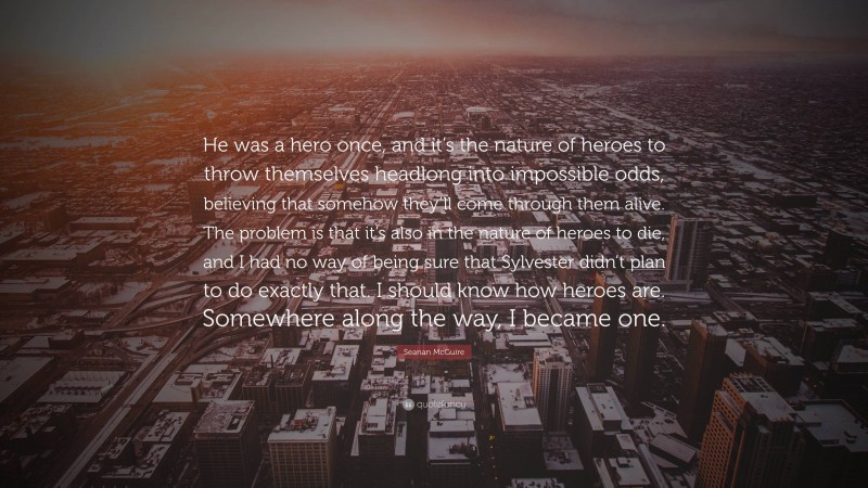 Seanan McGuire Quote: “He was a hero once, and it’s the nature of heroes to throw themselves headlong into impossible odds, believing that somehow they’ll come through them alive. The problem is that it’s also in the nature of heroes to die, and I had no way of being sure that Sylvester didn’t plan to do exactly that. I should know how heroes are. Somewhere along the way, I became one.”