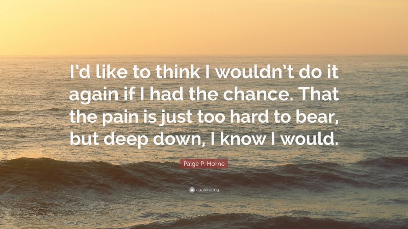 Paige P. Horne Quote: “I’d like to think I wouldn’t do it again if I had the chance. That the pain is just too hard to bear, but deep down, I know I would.”