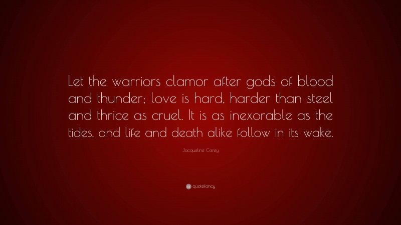 Jacqueline Carey Quote: “Let the warriors clamor after gods of blood and thunder; love is hard, harder than steel and thrice as cruel. It is as inexorable as the tides, and life and death alike follow in its wake.”