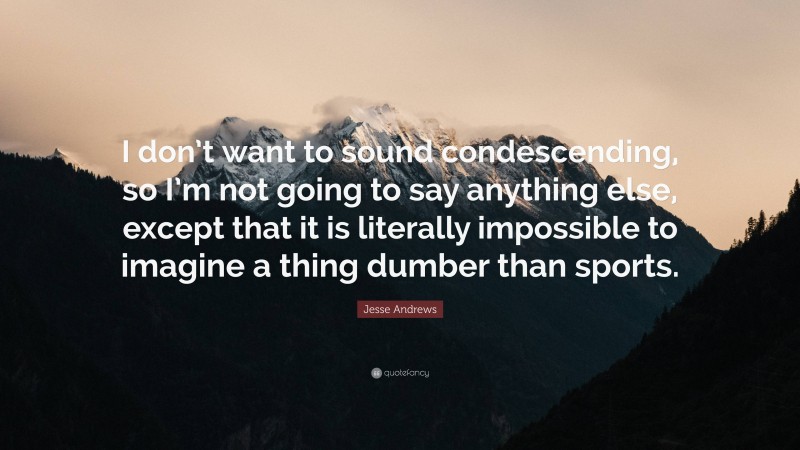 Jesse Andrews Quote: “I don’t want to sound condescending, so I’m not going to say anything else, except that it is literally impossible to imagine a thing dumber than sports.”