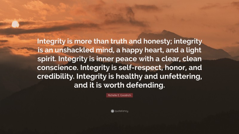 Richelle E. Goodrich Quote: “Integrity is more than truth and honesty; integrity is an unshackled mind, a happy heart, and a light spirit. Integrity is inner peace with a clear, clean conscience. Integrity is self-respect, honor, and credibility. Integrity is healthy and unfettering, and it is worth defending.”