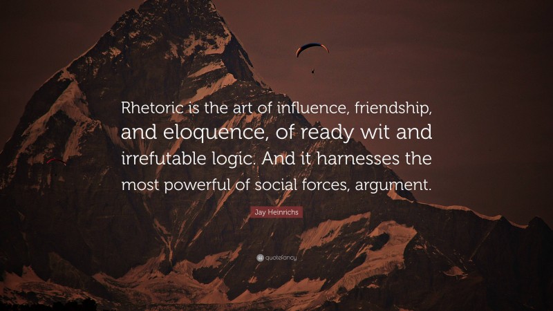 Jay Heinrichs Quote: “Rhetoric is the art of influence, friendship, and eloquence, of ready wit and irrefutable logic. And it harnesses the most powerful of social forces, argument.”
