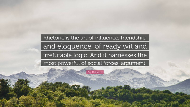 Jay Heinrichs Quote: “Rhetoric is the art of influence, friendship, and eloquence, of ready wit and irrefutable logic. And it harnesses the most powerful of social forces, argument.”