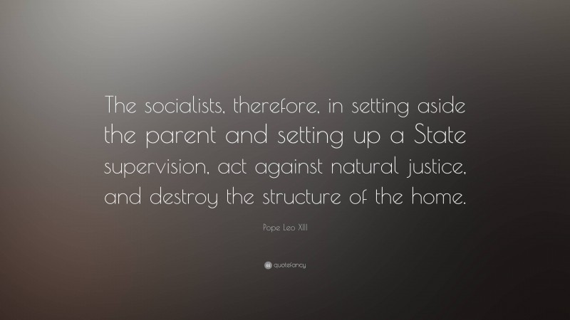 Pope Leo XIII Quote: “The socialists, therefore, in setting aside the parent and setting up a State supervision, act against natural justice, and destroy the structure of the home.”