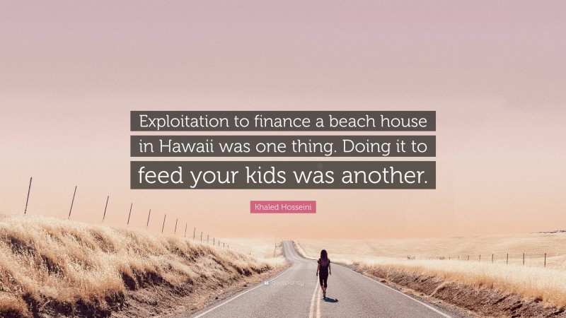 Khaled Hosseini Quote: “Exploitation to finance a beach house in Hawaii was one thing. Doing it to feed your kids was another.”