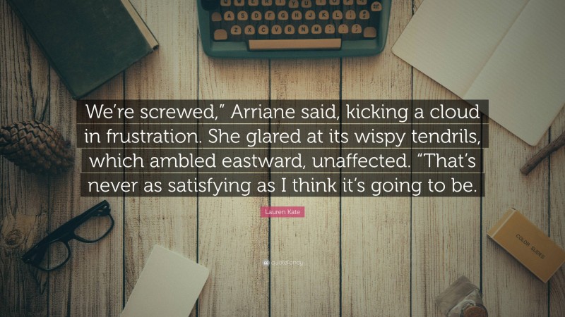 Lauren Kate Quote: “We’re screwed,” Arriane said, kicking a cloud in frustration. She glared at its wispy tendrils, which ambled eastward, unaffected. “That’s never as satisfying as I think it’s going to be.”