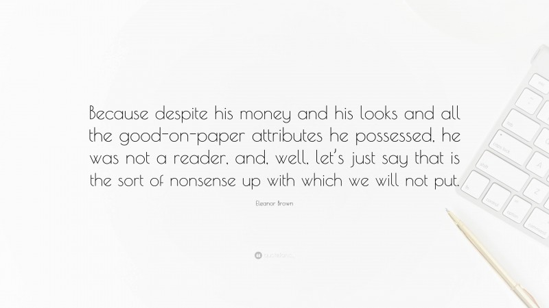 Eleanor Brown Quote: “Because despite his money and his looks and all the good-on-paper attributes he possessed, he was not a reader, and, well, let’s just say that is the sort of nonsense up with which we will not put.”