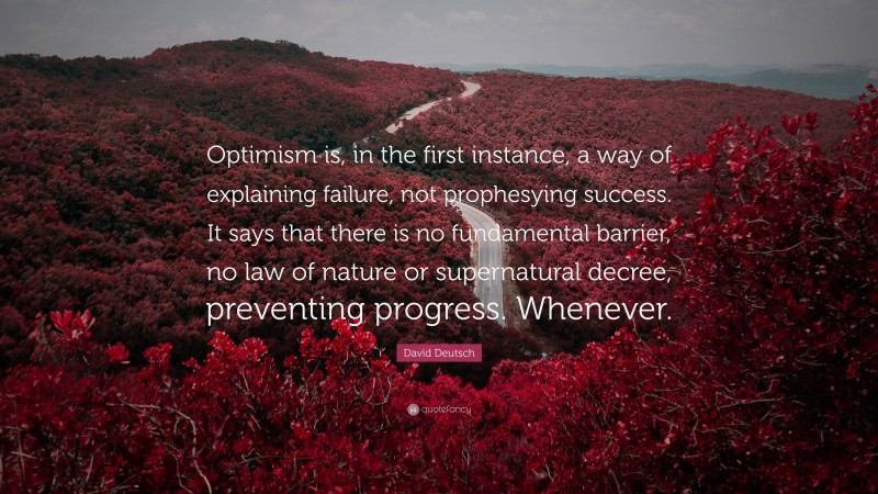 David Deutsch Quote: “Optimism is, in the first instance, a way of explaining failure, not prophesying success. It says that there is no fundamental barrier, no law of nature or supernatural decree, preventing progress. Whenever.”