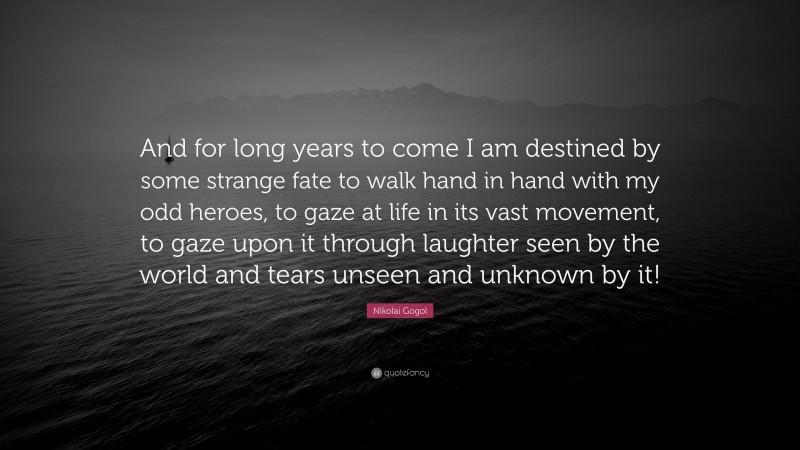 Nikolai Gogol Quote: “And for long years to come I am destined by some strange fate to walk hand in hand with my odd heroes, to gaze at life in its vast movement, to gaze upon it through laughter seen by the world and tears unseen and unknown by it!”