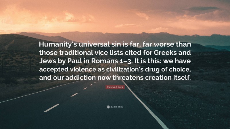 Marcus J. Borg Quote: “Humanity’s universal sin is far, far worse than those traditional vice lists cited for Greeks and Jews by Paul in Romans 1–3. It is this: we have accepted violence as civilization’s drug of choice, and our addiction now threatens creation itself.”