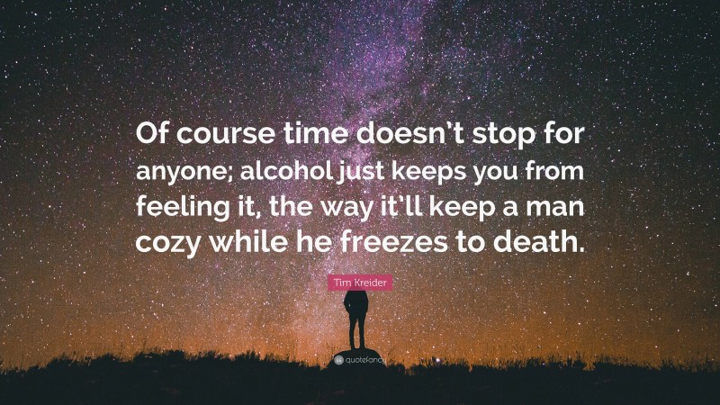 Tim Kreider Quote: “Of course time doesn’t stop for anyone; alcohol just keeps you from feeling it, the way it’ll keep a man cozy while he freezes to death.”