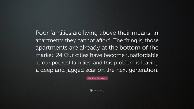 Matthew Desmond Quote: “Poor families are living above their means, in apartments they cannot afford. The thing is, those apartments are already at the bottom of the market. 24 Our cities have become unaffordable to our poorest families, and this problem is leaving a deep and jagged scar on the next generation.”