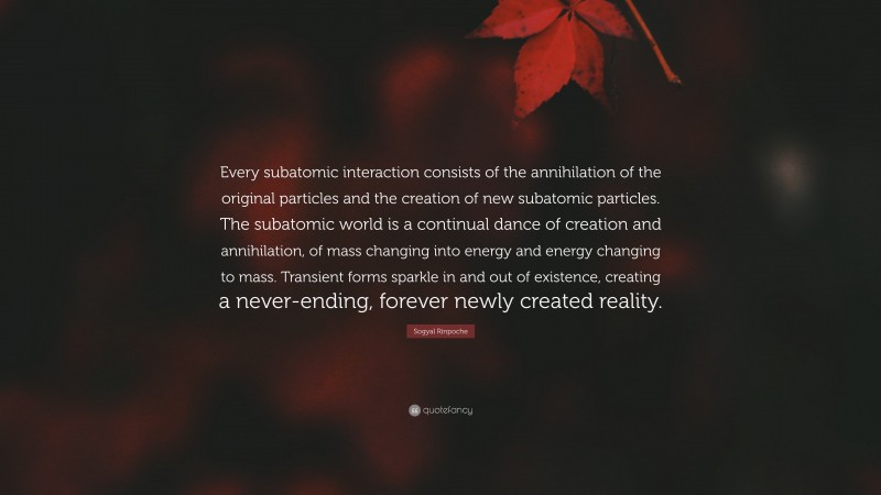 Sogyal Rinpoche Quote: “Every subatomic interaction consists of the annihilation of the original particles and the creation of new subatomic particles. The subatomic world is a continual dance of creation and annihilation, of mass changing into energy and energy changing to mass. Transient forms sparkle in and out of existence, creating a never-ending, forever newly created reality.”