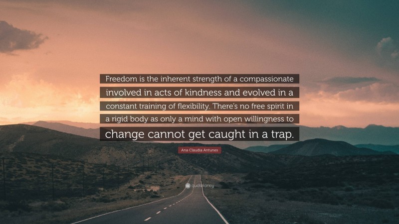 Ana Claudia Antunes Quote: “Freedom is the inherent strength of a compassionate involved in acts of kindness and evolved in a constant training of flexibility. There’s no free spirit in a rigid body as only a mind with open willingness to change cannot get caught in a trap.”