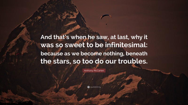 Anthony McCarten Quote: “And that’s when he saw, at last, why it was so sweet to be infinitesimal: because as we become nothing, beneath the stars, so too do our troubles.”