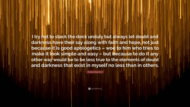 Frederick Buechner Quote: “I try not to stack the deck unduly but always let doubt and darkness have their say along with faith and hope, not just because it is good apologetics – woe to him who tries to make it look simple and easy – but because to do it any other way would be to be less true to the elements of doubt and darkness that exist in myself no less than in others.”