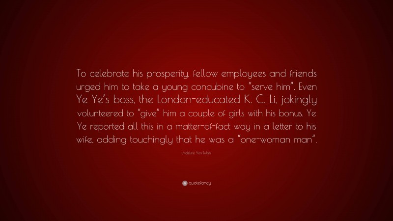 Adeline Yen Mah Quote: “To celebrate his prosperity, fellow employees and friends urged him to take a young concubine to “serve him”. Even Ye Ye’s boss, the London-educated K. C. Li, jokingly volunteered to “give” him a couple of girls with his bonus. Ye Ye reported all this in a matter-of-fact way in a letter to his wife, adding touchingly that he was a “one-woman man”.”