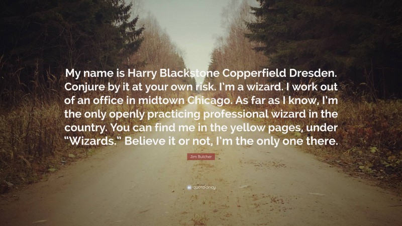 Jim Butcher Quote: “My name is Harry Blackstone Copperfield Dresden. Conjure by it at your own risk. I’m a wizard. I work out of an office in midtown Chicago. As far as I know, I’m the only openly practicing professional wizard in the country. You can find me in the yellow pages, under “Wizards.” Believe it or not, I’m the only one there.”
