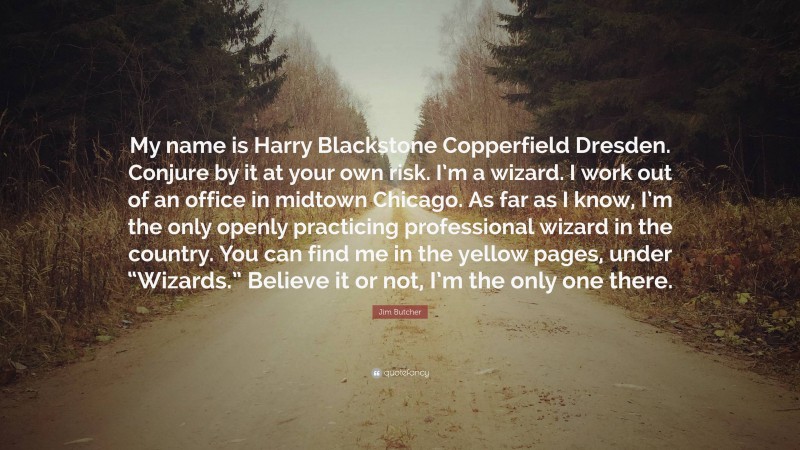Jim Butcher Quote: “My name is Harry Blackstone Copperfield Dresden. Conjure by it at your own risk. I’m a wizard. I work out of an office in midtown Chicago. As far as I know, I’m the only openly practicing professional wizard in the country. You can find me in the yellow pages, under “Wizards.” Believe it or not, I’m the only one there.”