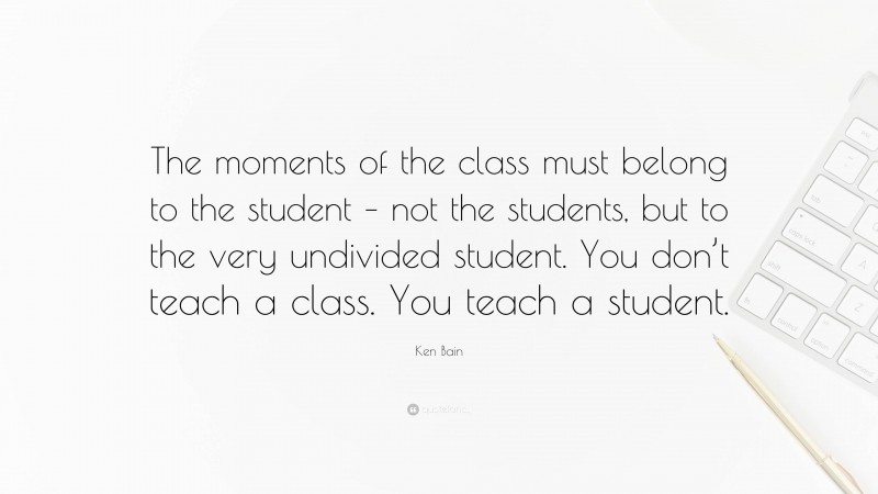 Ken Bain Quote: “The moments of the class must belong to the student – not the students, but to the very undivided student. You don’t teach a class. You teach a student.”