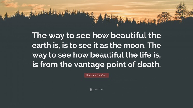 Ursula K. Le Guin Quote: “The way to see how beautiful the earth is, is to see it as the moon. The way to see how beautiful the life is, is from the vantage point of death.”