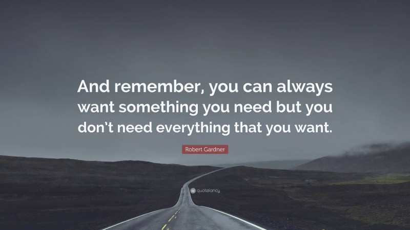 Robert Gardner Quote: “And remember, you can always want something you need but you don’t need everything that you want.”