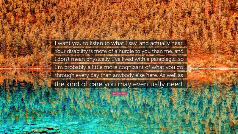 J.M. Madden Quote: “I want you to listen to what I say, and actually hear. Your disability is more of a hurdle to you than me, and I don’t mean physically. I’ve lived with a paraplegic, so I’m probably a little more cognizant of what you go through every day than anybody else here. As well as the kind of care you may eventually need.”