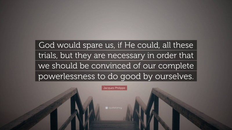 Jacques Philippe Quote: “God would spare us, if He could, all these trials, but they are necessary in order that we should be convinced of our complete powerlessness to do good by ourselves.”