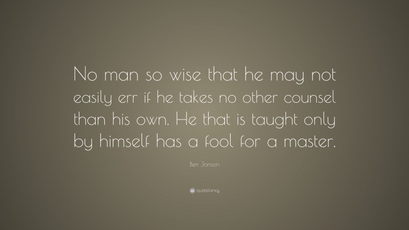 Ben Jonson Quote: “No man so wise that he may not easily err if he takes no other counsel than his own. He that is taught only by himself has a fool for a master.”
