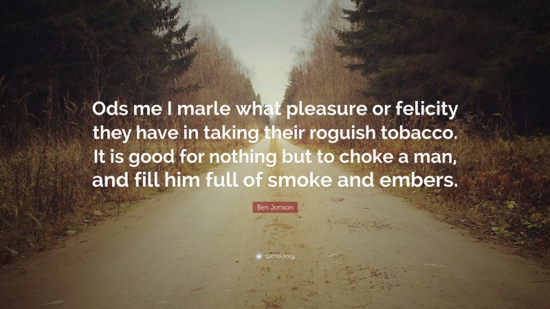 Ben Jonson Quote: “Ods me I marle what pleasure or felicity they have in taking their roguish tobacco. It is good for nothing but to choke a man, and fill him full of smoke and embers.”