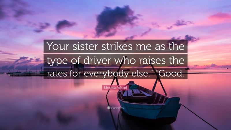 Monica Wood Quote: “Your sister strikes me as the type of driver who raises the rates for everybody else.” “Good.”