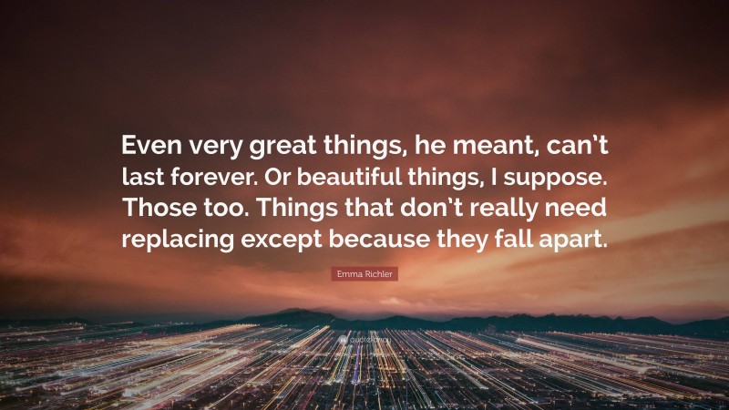Emma Richler Quote: “Even very great things, he meant, can’t last forever. Or beautiful things, I suppose. Those too. Things that don’t really need replacing except because they fall apart.”