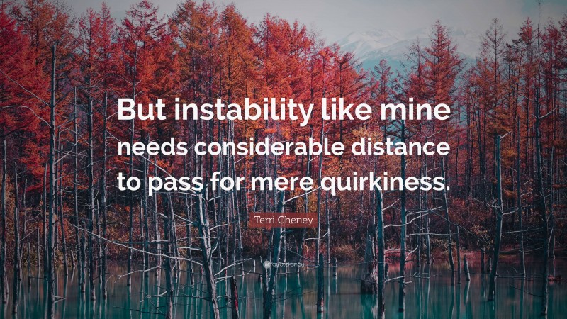 Terri Cheney Quote: “But instability like mine needs considerable distance to pass for mere quirkiness.”