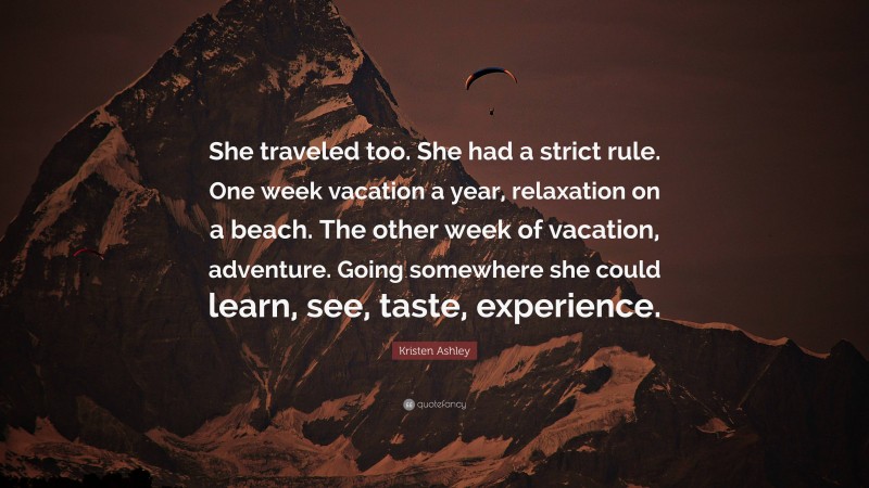 Kristen Ashley Quote: “She traveled too. She had a strict rule. One week vacation a year, relaxation on a beach. The other week of vacation, adventure. Going somewhere she could learn, see, taste, experience.”