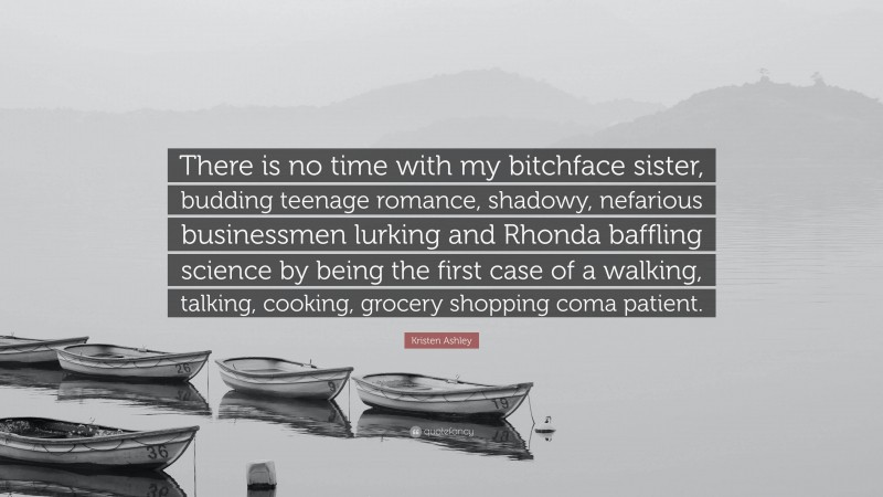 Kristen Ashley Quote: “There is no time with my bitchface sister, budding teenage romance, shadowy, nefarious businessmen lurking and Rhonda baffling science by being the first case of a walking, talking, cooking, grocery shopping coma patient.”