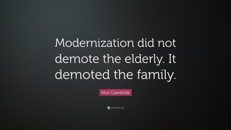 Atul Gawande Quote: “Modernization did not demote the elderly. It demoted the family.”