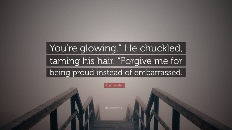 Lisa Kessler Quote: “You’re glowing.” He chuckled, taming his hair. “Forgive me for being proud instead of embarrassed.”