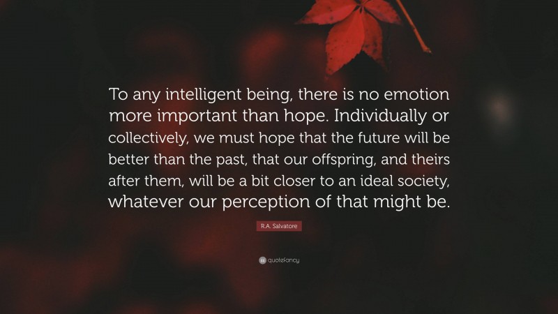 R.A. Salvatore Quote: “To any intelligent being, there is no emotion more important than hope. Individually or collectively, we must hope that the future will be better than the past, that our offspring, and theirs after them, will be a bit closer to an ideal society, whatever our perception of that might be.”
