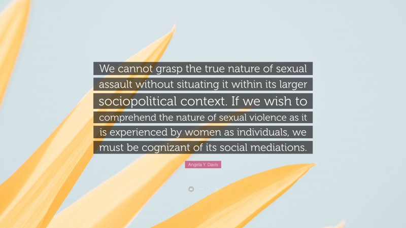 Angela Y. Davis Quote: “We cannot grasp the true nature of sexual assault without situating it within its larger sociopolitical context. If we wish to comprehend the nature of sexual violence as it is experienced by women as individuals, we must be cognizant of its social mediations.”