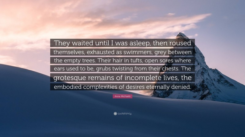 Anne Michaels Quote: “They waited until I was asleep, then roused themselves, exhausted as swimmers, grey between the empty trees. Their hair in tufts, open sores where ears used to be, grubs twisting from their chests. The grotesque remains of incomplete lives, the embodied complexities of desires eternally denied.”