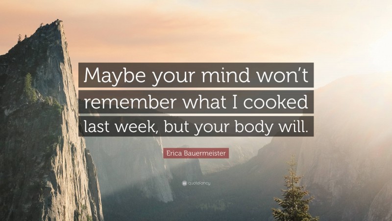 Erica Bauermeister Quote: “Maybe your mind won’t remember what I cooked last week, but your body will.”